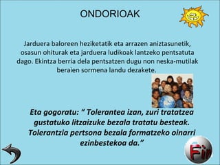 Jarduera baloreen heziketatik eta arrazen aniztasunetik, osasun ohiturak eta jarduera ludikoak lantzeko pentsatuta dago. Ekintza berria dela pentsatzen dugu non neska-mutilak beraien sormena landu dezakete.  Eta gogoratu: “ Tolerantea izan, zuri tratatzea gustatuko litzaizuke bezala tratatu besteak. Tolerantzia pertsona bezala formatzeko oinarri ezinbestekoa da.” ONDORIOAK 