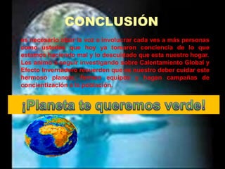 CONCLUSIÓNes necesario alzar la voz e involucrar cada ves a más personas como ustedes que hoy ya tomaron conciencia de lo que estamos haciendo mal y lo descuidado que esta nuestro hogar.Les animo a seguir investigando sobre Calentamiento Global y Efecto Invernadero recuerden que es nuestro deber cuidar este hermoso planeta, formen equipos y hagan campañas de concientización a la población.¡Planeta te queremos verde!