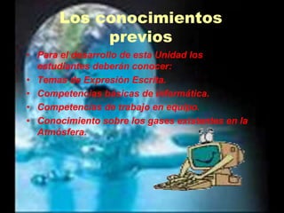 Los conocimientos previos Para el desarrollo de esta Unidad los estudiantes deberán conocer:Temas de Expresión Escrita.Competencias básicas de informática.Competencias de trabajo en equipo.Conocimiento sobre los gases existentes en la Atmósfera.