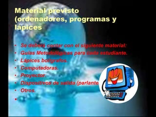 Material previsto (ordenadores, programas y lápicesSe deberá contar con el siguiente material:Guías Metodológicas para cada estudiante.Lápices bolígrafos.Computadoras.Proyector.Dispositivos de salida (parlantes)Otros. 