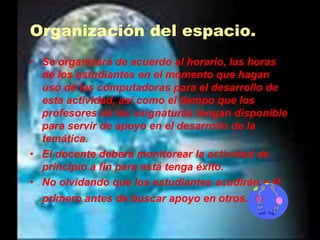 Organización del espacio.Se organizará de acuerdo al horario, las horas de los estudiantes en el momento que hagan uso de las computadoras para el desarrollo de esta actividad, así como el tiempo que los profesores de las asignaturas tengan disponible para servir de apoyo en el desarrollo de la temática.El docente deberá monitorear la actividad de principio a fin para está tenga éxito.No olvidando que los estudiantes acudirán a él primero antes de buscar apoyo en otros. 