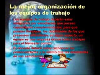 La mejor organización de los equipos de trabajoLos equipos de trabajo deberán estar integrados por estudiantes que posean capacidades complementarias, para que puedan fortalecer  las debilidades de los que presenten dificultades en algún aspecto, un equipo es una empresa donde todos trabajan para el bienestar común.El docente deberá saber reconocer las potencialidades y lo mismo que las debilidades de sus estudiantes.