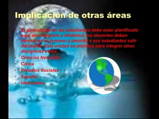 Implicación de otras áreasEl aprendizaje en los estudiantes debe estar planificado para ser integrado y dinámico, los docentes deben innovar en el proceso y permitir a sus estudiantes salir del molde. Esta unidad se planifica para integrar otras disciplinas como:Ciencias NaturalesCívicaEstudios SocialesEspañolInformática