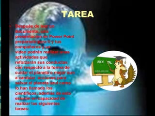 TAREADespués de leer un documento, una presentación en Power Point preparado para ti y tus compañeros y un video podrán realizar unas actividades que reforzarán sus conductas con respecto a la forma de cuidar el planeta o mejor aun a cambiar  acciones para salvar el planeta azul como lo han llamado los científicos, además de esto estarán en capacidad de realizar las siguientes tareas: