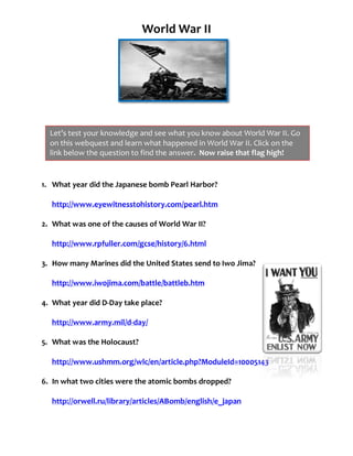 World	
  War	
  II	
  
                                                                                    	
  
                                                                                                      	
  

	
  

	
  

	
  

	
  

	
  
                Let’s	
  test	
  your	
  knowledge	
  and	
  see	
  what	
  you	
  know	
  about	
  World	
  War	
  II.	
  Go	
  
	
              on	
  this	
  webquest	
  and	
  learn	
  what	
  happened	
  in	
  World	
  War	
  II.	
  Click	
  on	
  the	
  
	
  	
          link	
  below	
  the	
  question	
  to	
  find	
  the	
  answer.	
  	
  Now	
  raise	
  that	
  flag	
  high!	
  

	
  

           1. What	
  year	
  did	
  the	
  Japanese	
  bomb	
  Pearl	
  Harbor?	
  
              	
  
              http://www.eyewitnesstohistory.com/pearl.htm	
  
              	
  
           2. What	
  was	
  one	
  of	
  the	
  causes	
  of	
  World	
  War	
  II?	
  
              	
  
              http://www.rpfuller.com/gcse/history/6.html	
  
              	
  
           3. How	
  many	
  Marines	
  did	
  the	
  United	
  States	
  send	
  to	
  Iwo	
  Jima?	
  
              	
  
              http://www.iwojima.com/battle/battleb.htm	
  
              	
  
           4. What	
  year	
  did	
  D-­‐Day	
  take	
  place?	
  	
  	
  	
  	
  	
  	
  	
  	
  	
  	
  	
  	
  	
  	
  	
  	
  	
  	
  	
  	
  	
  	
  	
  	
  	
  
              	
  
              http://www.army.mil/d-­‐day/	
  
              	
  
           5. What	
  was	
  the	
  Holocaust?	
  
              	
  
              http://www.ushmm.org/wlc/en/article.php?ModuleId=10005143	
  
              	
  
           6. In	
  what	
  two	
  cities	
  were	
  the	
  atomic	
  bombs	
  dropped?	
  
              	
  
              http://orwell.ru/library/articles/ABomb/english/e_japan	
  
              	
  
              	
  
              	
  
 