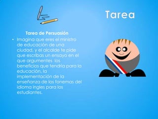 Tarea de Persuasión
• Imagina que eres el ministro
  de educación de una
  ciudad, y el alcalde te pide
  que escribas un ensayo en el
  que argumentes los
  beneficios que tendría para la
  educación, la
  implementación de la
  enseñanza de los fonemas del
  idioma ingles para los
  estudiantes.
 