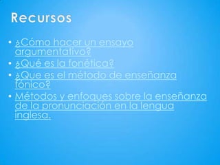 • ¿Cómo hacer un ensayo
  argumentativo?
• ¿Qué es la fonética?
• ¿Que es el método de enseñanza
  fónico?
• Métodos y enfoques sobre la enseñanza
  de la pronunciación en la lengua
  inglesa.
 