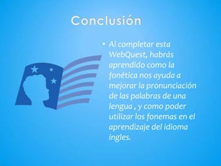 • Al completar esta
  WebQuest, habrás
  aprendido como la
  fonética nos ayuda a
  mejorar la pronunciación
  de las palabras de una
  lengua , y como poder
  utilizar los fonemas en el
  aprendizaje del idioma
  ingles.
 