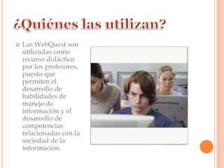    Las WebQuest son
    utilizadas como
    recurso didáctico
    por los profesores,
    puesto que
    permiten el
    desarrollo de
    habilidades de
    manejo de
    información y el
    desarrollo de
    competencias
    relacionadas con la
    sociedad de la
    información.
 
