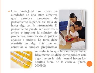    Una WebQuest se construye
    alrededor de una tarea atractiva
    que     provoca      procesos    de
    pensamiento superior. Se trata de
    hacer algo con la información. El
    pensamiento puede ser creativo o
    crítico e implicar la solución de
    problemas, enunciación de juicios,
    análisis o síntesis. La tarea debe
    consistir en algo más que en
    contestar a simples preguntas o
                       reproducir lo que hay en la pantalla.
                       Idealmente, se debe corresponder con
                       algo que en la vida normal hacen los
                       adultos fuera de la escuela. (Starr,
                       2000b:2)
 