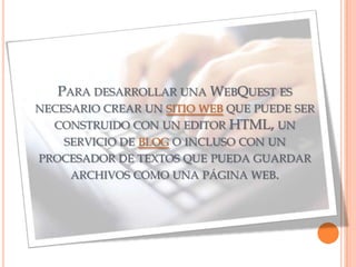 PARA DESARROLLAR UNA WEBQUEST ES
NECESARIO CREAR UN SITIO WEB QUE PUEDE SER
  CONSTRUIDO CON UN EDITOR HTML, UN
    SERVICIO DE BLOG O INCLUSO CON UN
PROCESADOR DE TEXTOS QUE PUEDA GUARDAR
     ARCHIVOS COMO UNA PÁGINA WEB.
 