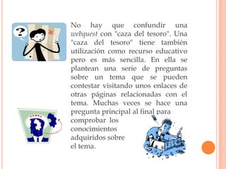 No hay que confundir una
webquest con "caza del tesoro". Una
"caza del tesoro" tiene también
utilización como recurso educativo
pero es más sencilla. En ella se
plantean una serie de preguntas
sobre un tema que se pueden
contestar visitando unos enlaces de
otras páginas relacionadas con el
tema. Muchas veces se hace una
pregunta principal al final para
comprobar los
conocimientos
adquiridos sobre
el tema.
 