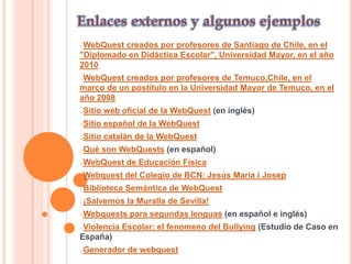 oWebQuest creados por profesores de Santiago de Chile, en el
"Diplomado en Didáctica Escolar", Universidad Mayor, en el año
2010
oWebQuest creados por profesores de Temuco,Chile, en el
marco de un postítulo en la Universidad Mayor de Temuco, en el
año 2008
oSitio   web oficial de la WebQuest (en inglés)
oSitio   español de la WebQuest
oSitio   catalán de la WebQuest
oQué     son WebQuests (en español)
oWebQuest     de Educación Física
oWebquest     del Colegio de BCN: Jesús Maria i Josep
oBiblioteca   Semántica de WebQuest
o¡Salvemos    la Muralla de Sevilla!
oWebquests     para segundas lenguas (en español e inglés)
oViolencia   Escolar: el fenomeno del Bullying (Estudio de Caso en
España)
oGenerador     de webquest
 