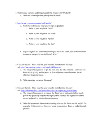 11. On the same website, read the paragraph that begins with “On Earth”
       a. What are two things does gravity does on Earth?


12. http://www.exploratorium.edu/ronh/weight/
        a. Go to the website and enter your weight in pounds:
               i. What is your weight on Earth?

               ii. What is your weight on the Moon?

              iii. What is your weight on Jupiter?

              iv. What is your weight on the Sun?


       b. If you weighed less on the Moon than you did on the Earth, does that mean there
          is more or less gravity on the Moon? Why?




13. Click on the link. Make sure that your sound is muted or that it is very
    soft:http://www.primarygames.com/arcade/skill/gravity/
        a. The object of this game is to get the alien onto the little platform. Use what you
            know about gravity and its power to draw objects with smaller mass toward
            objects with greater mass.

       b. What surprised you about this game?


14. Click on the link. Make sure that your sound is muted or that it is very
    soft:http://sciencenetlinks.com/media/filer/2011/10/13/gravity_launch26.swf
        a. The object of this game is to change the thrust bar (which controls how much
            power the spaceship has) and the angle (which controls the angle at which the
            rocket is placed) to get the ship on the moon.

       b. What did you notice about the relationship between the thrust and the angle? For
          example, if the moon was far away, would you use more thrust or make the angle
          greater?
 