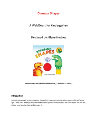 Dinosaur Shapes

A WebQuest for Kindergarten

Designed by: Blane Hughes

Introduction | Task | Process | Evaluation | Conclusion | Credits |

Introduction
In this lesson you will be learning about shapes from creatures that roamed the earth millions of years
ago….Dinosaurs! When you have finished this book you will know all about the basic shapes and you will
choose your favorite shape and decorate it.

 