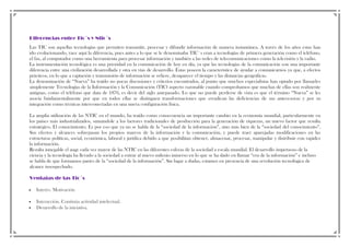 Diferencias entre Tic´s y Ntic´s
Las TIC son aquellas tecnologías que permiten transmitir, procesar y difundir información de manera instantánea. A través de los años estas han
ido evolucionando, yace aquí la diferencia, pues antes a lo que se le denominaba TIC`s eran a tecnologías de primera generación como el teléfono,
el fax, al computador como una herramienta para procesar información y también a las redes de telecomunicaciones como la televisión y la radio.
La instrumentación tecnológica es una prioridad en la comunicación de hoy en día, ya que las tecnologías de la comunicación son una importante
diferencia entre una civilización desarrollada y otra en vías de desarrollo. Éstas poseen la característica de ayudar a comunicarnos ya que, a efectos
prácticos, en lo que a captación y transmisión de información se refiere, desaparece el tiempo y las distancias geográficas.
La denominación de “Nueva” ha traído no pocas discusiones y criterios encontrados, al punto que muchos especialistas han optado por llamarles
simplemente Tecnologías de la Información y la Comunicación (TIC) aspecto razonable cuando comprobamos que muchas de ellas son realmente
antiguas, como el teléfono que data de 1876, es decir del siglo antepasado. Lo que no puede perderse de vista es que el término “Nueva” se les
asocia fundamentalmente por que en todos ellas se distinguen transformaciones que erradican las deficiencias de sus antecesoras y por su
integración como técnicas interconectadas en una nueva configuración física.
La amplia utilización de las NTIC en el mundo, ha traído como consecuencia un importante cambio en la economía mundial, particularmente en
los países más industrializados, sumándole a los factores tradicionales de producción para la generación de riquezas, un nuevo factor que resulta
estratégico. El conocimiento. Es por eso que ya no se habla de la “sociedad de la información”, sino más bien de la “sociedad del conocimiento”.
Sus efectos y alcances sobrepasan los propios marcos de la información y la comunicación, y puede traer aparejadas modificaciones en las
estructuras políticas, social, económica, laboral y jurídica debido a que posibilitan obtener, almacenar, procesar, manipular y distribuir con rapidez
la información.
Resulta innegable el auge cada vez mayor de las NTIC en las diferentes esferas de la sociedad a escala mundial. El desarrollo impetuoso de la
ciencia y la tecnología ha llevado a la sociedad a entrar al nuevo milenio inmerso en lo que se ha dado en llamar “era de la información” e incluso
se habla de que formamos partes de la “sociedad de la información”. Sin lugar a dudas, estamos en presencia de una revolución tecnológica de
alcance insospechado.
Ventajas de las Tic´s
Interés. Motivación
Interacción. Continúa actividad intelectual.
Desarrollo de la iniciativa.

 