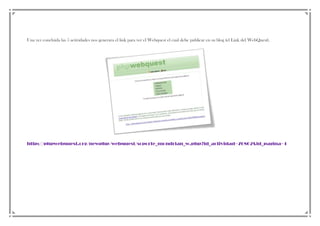Una vez concluida las 5 actividades nos generara el link para ver el Webquest el cual debe publicar en su blog (el Link del WebQuest).

http://phpwebquest.org/newphp/webquest/soporte_mondrian_w.php?id_actividad=76802&id_pagina=1

 