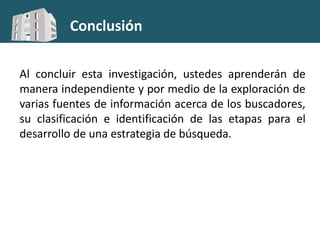 Conclusión
Al concluir esta investigación, ustedes aprenderán de
manera independiente y por medio de la exploración de
varias fuentes de información acerca de los buscadores,
su clasificación e identificación de las etapas para el
desarrollo de una estrategia de búsqueda.
 