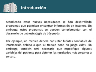 Introducción
Atendiendo estas nuevas necesidades se han desarrollado
programas que permiten encontrar información en Internet. Sin
embargo, estos programas se pueden complementar con el
desarrollo de una estrategia de búsqueda.
Por ejemplo, un médico deberá consultar fuentes confiables de
información debido a que su trabajo pone en juego vidas. Sin
embargo, también será necesario que especifique algunas
variables del paciente para obtener los resultados más cercanos a
su caso.
 