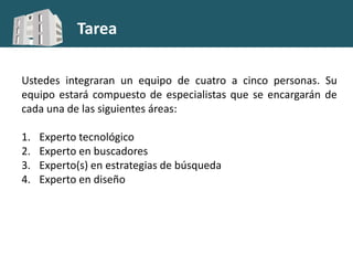 Tarea
Ustedes integraran un equipo de cuatro a cinco personas. Su
equipo estará compuesto de especialistas que se encargarán de
cada una de las siguientes áreas:
1. Experto tecnológico
2. Experto en buscadores
3. Experto(s) en estrategias de búsqueda
4. Experto en diseño
 