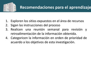 Recomendaciones para el aprendizaje
1. Exploren los sitios expuestos en el área de recursos
2. Sigan las instrucciones del proceso
3. Realicen una reunión semanal para revisión y
retroalimentación de la información obtenida.
4. Categoricen la información en orden de prioridad de
acuerdo a los objetivos de esta investigación.
 