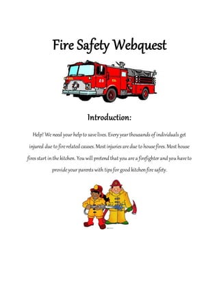 Fire Safety Webquest
Introduction:
Help! We need your help to savelives. Every year thousands of individuals get
injured due to firerelated causes. Most injuries aredue to house fires. Most house
fires start in thekitchen. You will pretend that you area firefighter and you haveto
provideyour parents with tips for good kitchen firesafety.
 