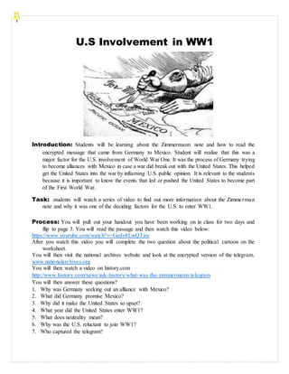U.S Involvement in WW1
Introduction: Students will be learning about the Zimmermann note and how to read the
encrypted message that came from Germany to Mexico. Student will realize that this was a
major factor for the U.S. involvement of World War One. It was the process of Germany trying
to become alliances with Mexico in case a war did break out with the United States. This helped
get the United States into the war by inflaming U.S. public opinion. It is relevant to the students
because it is important to know the events that led or pushed the United States to become part
of the First World War.
Task: students will watch a series of video to find out more information about the Zimmerman
note and why it was one of the deciding factors for the U.S. to enter WW1.
Process: You will pull out your handout you have been working on in class for two days and
flip to page 3. You will read the passage and then watch this video below:
https://www.youtube.com/watch?v=Gedy8LwQTaw
After you watch this video you will complete the two question about the political cartoon on the
worksheet.
You will then visit the national archives website and look at the encrypted version of the telegram.
www.nationalarchives.org
You will then watch a video on history.com
http://www.history.com/news/ask-history/what-was-the-zimmermann-telegram
You will then answer these questions?
1. Why was Germany seeking out an alliance with Mexico?
2. What did Germany promise Mexico?
3. Why did it make the United States so upset?
4. What year did the United States enter WW1?
5. What does neutrality mean?
6. Why was the U.S. reluctant to join WW1?
7. Who captured the telegram?
 