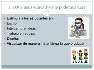 4. ¿Qué usos educativos le podemos dar?
 Estimula a los estudiantes en:
Escribir
Intercambiar ideas
Trabajo en equipo
Diseñar
Visualizar de manera instantánea lo que producen
 