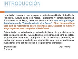 INTRODUCCIÓNLa actividad planteada para la segunda parte de esta Unidad 1 (La Recta: Pendiente, Ángulo entre dos rectas, Paralelismo y perpendicularidad, Ecuaciones de la Recta) debe ser llevada a cabo una vez que hayas dado lectura a la “Guía de estudio - La Recta”.  Si no has estudiado esta guía te recomiendo que te detengas aquí, estudies la misma y luego regreses para completar el WebQuest.Esta actividad ha sido diseñada partiendo del hecho de que el alumno ha leído la guía de estudio.  Más adelante se proponen una serie de videos tutoriales que sirven tanto de repaso como de aclaratoria de dudas, los cuales son fuente importante de información para que el participante pueda tener éxito dando solución a los problemas planteados.¡Mucho éxito!                                                                   Ing. Pierina Fonseca