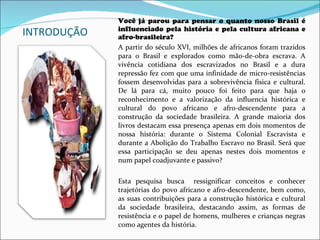 INTRODUÇÃO Você já parou para pensar o quanto nosso Brasil é influenciado pela história e pela cultura africana e afro-brasileira?  A partir do século XVI, milhões de africanos foram trazidos para o Brasil e explorados como mão-de-obra escrava. A vivência cotidiana dos escravizados no Brasil e a dura repressão fez com que uma infinidade de micro-resistências fossem desenvolvidas para a sobrevivência física e cultural. De lá para cá, muito pouco foi feito para que haja o reconhecimento e a valorização da influencia histórica e cultural do povo africano e afro-descendente para a construção da sociedade brasileira. A grande maioria dos livros destacam essa presença apenas em dois momentos de nossa história: durante o Sistema Colonial Escravista e durante a Abolição do Trabalho Escravo no Brasil. Será que essa participação se deu apenas nestes dois momentos e num papel coadjuvante e passivo?  Esta pesquisa busca  ressignificar conceitos e conhecer trajetórias do povo africano e afro-descendente, bem como, as suas contribuições para a construção histórica e cultural da sociedade brasileira, destacando assim, as formas de resistência e o papel de homens, mulheres e crianças negras como agentes da história. 