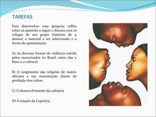 TAREFAS Para desenvolver essa pesquisa reflita sobre as questões a seguir e discuta com os colegas de seu grupo (máximo de 4 alunos) o material a ser selecionado e a forma de apresentação: A) As diversas formas de violência sofrida pelos escravizados no Brasil, entre elas a física e a cultural; B) O surgimento das religiões de matriz africana e sua manutenção diante da proibição dos cultos; C) O desenvolvimento da culinária  D) A criação da Capoeira; 