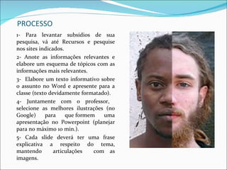 PROCESSO 1- Para levantar subsídios de sua pesquisa, vá até Recursos e pesquise nos sites indicados.  2- Anote as informações relevantes e elabore um esquema de tópicos com as informações mais relevantes. 3-  Elabore um texto informativo sobre o assunto no Word e apresente para a classe (texto devidamente formatado). 4- Juntamente com o professor,  selecione as melhores ilustrações (no Google) para que formem uma apresentação no Powerpoint (planejar para no máximo 10 min.). 5- Cada slide deverá ter uma frase explicativa a respeito do tema, mantendo  articulações  com as imagens. 