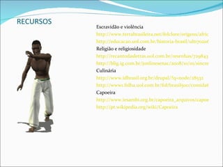 RECURSOS Escravidão e violência http://www.terrabrasileira.net/folclore/origens/africana/escravo.html http://educacao.uol.com.br/historia-brasil/ult1702u62.jhtm Religião e religiosidade  http://recantodasletras.uol.com.br/resenhas/729843 http://blig.ig.com.br/jonlinesenac/2008/10/01/sincretismo-religioso-uma-associacao-entre-as-religioes-africanas-e-o-catolicismo/ Culinária http://www.idbrasil.org.br/drupal/?q=node/28532 http://www1.folha.uol.com.br/fol/brasil500/comida6.htm Capoeira http://www.iesambi.org.br/capoeira_arquivos/capoeirahistoria.htm http://pt.wikipedia.org/wiki/Capoeira 
