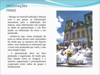 ORIENTAÇÕES FINAIS - Busque no material indicado e discuta com o seu grupo, as informações necessárias para a elaboração dos tópicos, estas informações vão compor os slides de apresentação, e vão lhes ajudar na elaboração do texto a ser produzido.  - Lembre-se que, numa produção de texto as idéias devem estar articuladas de modo que os assuntos não fiquem soltos, mas, lembrem-se sobretudo que o texto será produzido por vocês, e não uma simples cópia. - A apresentação deve ser bem planejada e organizada, de modo que, haja relação entre as imagens e o assunto, organização e principalmente cooperação entre todos do grupo é fundamental. 