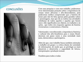 CONCLUSÕES Com essa pesquisa e com esse trabalho, poderemos rever determinadas posições sobre a importância de nossas raízes africanas e afro-descendentes, pois poderemos melhor compreender que a história de nosso país não foi feita apenas pelos grandes vultos e personagens, mas que ela se realiza nas atividades cotidianas de todos aqueles e aquelas que fazem usos e dão significados aos objetos, às tradições e às ações,  que todos nós enquanto agentes da história vivenciamos e construímos a História  Valorizando e reconhecendo a importância histórica e cultural dos afro-brasileiros para o nosso Brasil, daremos um passo rumo à uma sociedade mais justa, democrática e participativa. Além do que, esse trabalho busca também estimular a trabalho em grupo e a critica diante da variedade de informações, de modo que, se privilegie as mais plausíveis e desenvolva a capacidade de leitura, interpretação e produção textual. Parabéns para todos e todas  