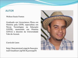 AUTOR Welton Souto Fontes Graduado em Licenciatura Plena em História pela UEPB, especialista em Novas Tecnologias na Educação (UEPB), mestrando em História (UFCG) e docente da Universidade Vale do Acaraú. Currículo Lates http://buscatextual.cnpq.br/buscatextual/visualizacv.jsp?id=K4200799T6 