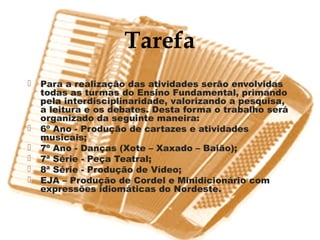 Tarefa
   Para a realização das atividades serão envolvidas
    todas as turmas do Ensino Fundamental, primando
    pela interdisciplinaridade, valorizando a pesquisa,
    a leitura e os debates. Desta forma o trabalho será
    organizado da seguinte maneira:
   6º Ano - Produção de cartazes e atividades
    musicais;
   7º Ano - Danças (Xote – Xaxado – Baião);
   7ª Série - Peça Teatral;
   8ª Série - Produção de Vídeo;
   EJA – Produção de Cordel e Minidicionário com
    expressões idiomáticas do Nordeste.
 