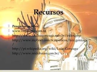 Recursos
 Pesquisar os sites:
 www.vagalume.com.br
 http://www.luizluagonzaga.mus.br/index.php
 http://www.mpbnet.com.br/musicos/luiz.gonzaga
  /
 http://pt.wikipedia.org/wiki/Luiz_Gonzaga
 http://www.reidobaiao.com.br/
 
