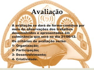 Avaliação
                    
 A avaliação se dará de forma contínua por
  meio de observações dos trabalhos
  desenvolvidos e apresentados em
  culminância que será no dia 21/06/12.
 Os critérios de avaliação serão:
 1- Organização;
 2- Participação;
 3- Desenvolvimento;
 4- Criatividade.
 