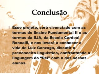 Conclusão
                   
 Esse projeto, será vivenciado com as
  turmas do Ensino Fundamental II e as
  turmas da EJA, da Escola Cardeal
  Roncalli, e nos levará a conhecer a
  vida de Luiz Gonzaga, discutir o
  preconceito linguístico, confrontando a
  linguagem do “Rei” com a dos nossos
  alunos.
 
