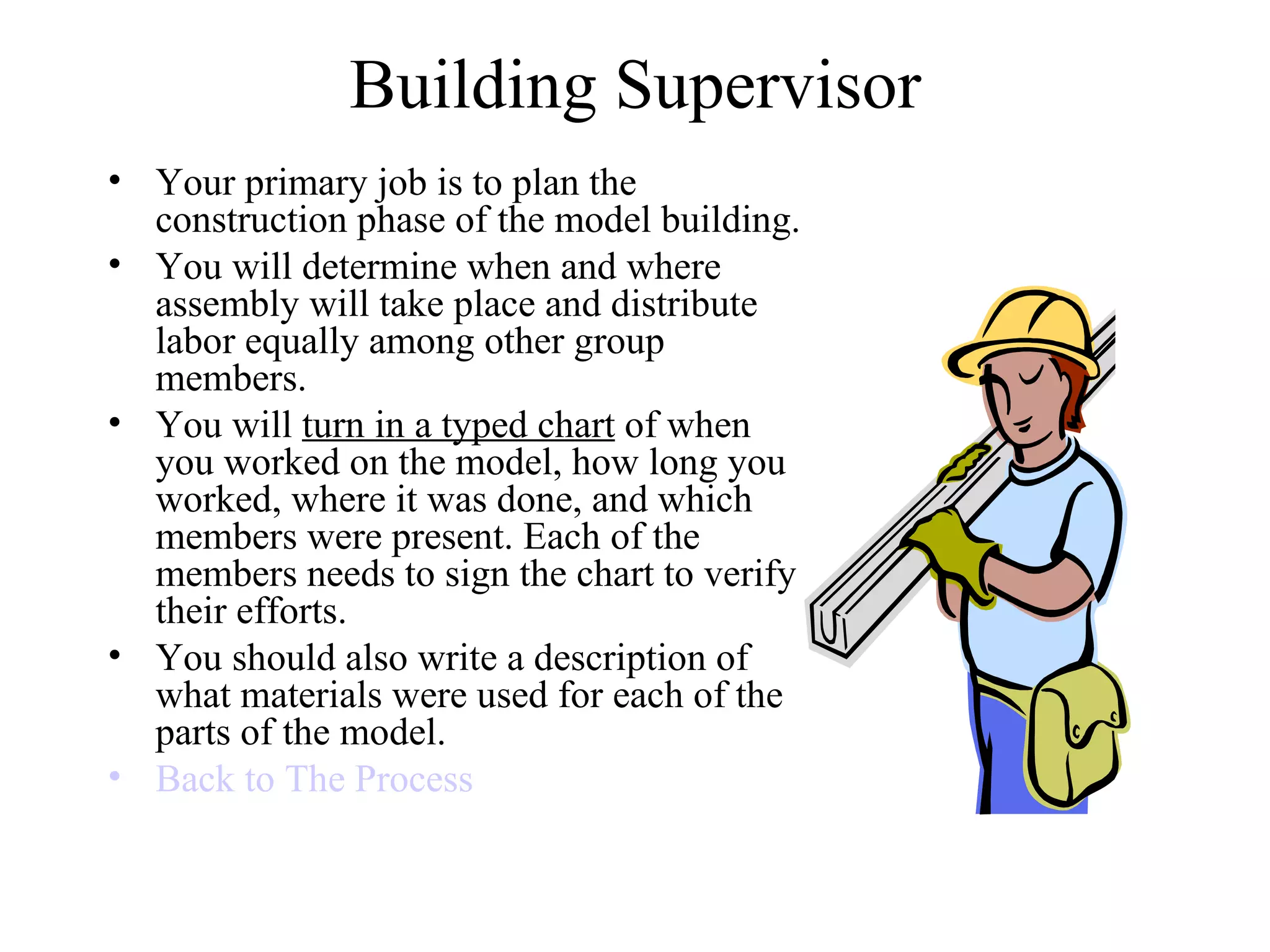 Building Supervisor Your primary job is to plan the construction phase of the model building. You will determine when and where assembly will take place and distribute labor equally among other group members. You will  turn in a typed chart  of when you worked on the model, how long you worked, where it was done, and which members were present. Each of the members needs to sign the chart to verify their efforts. You should also write a description of what materials were used for each of the parts of the model. Back to The Process 