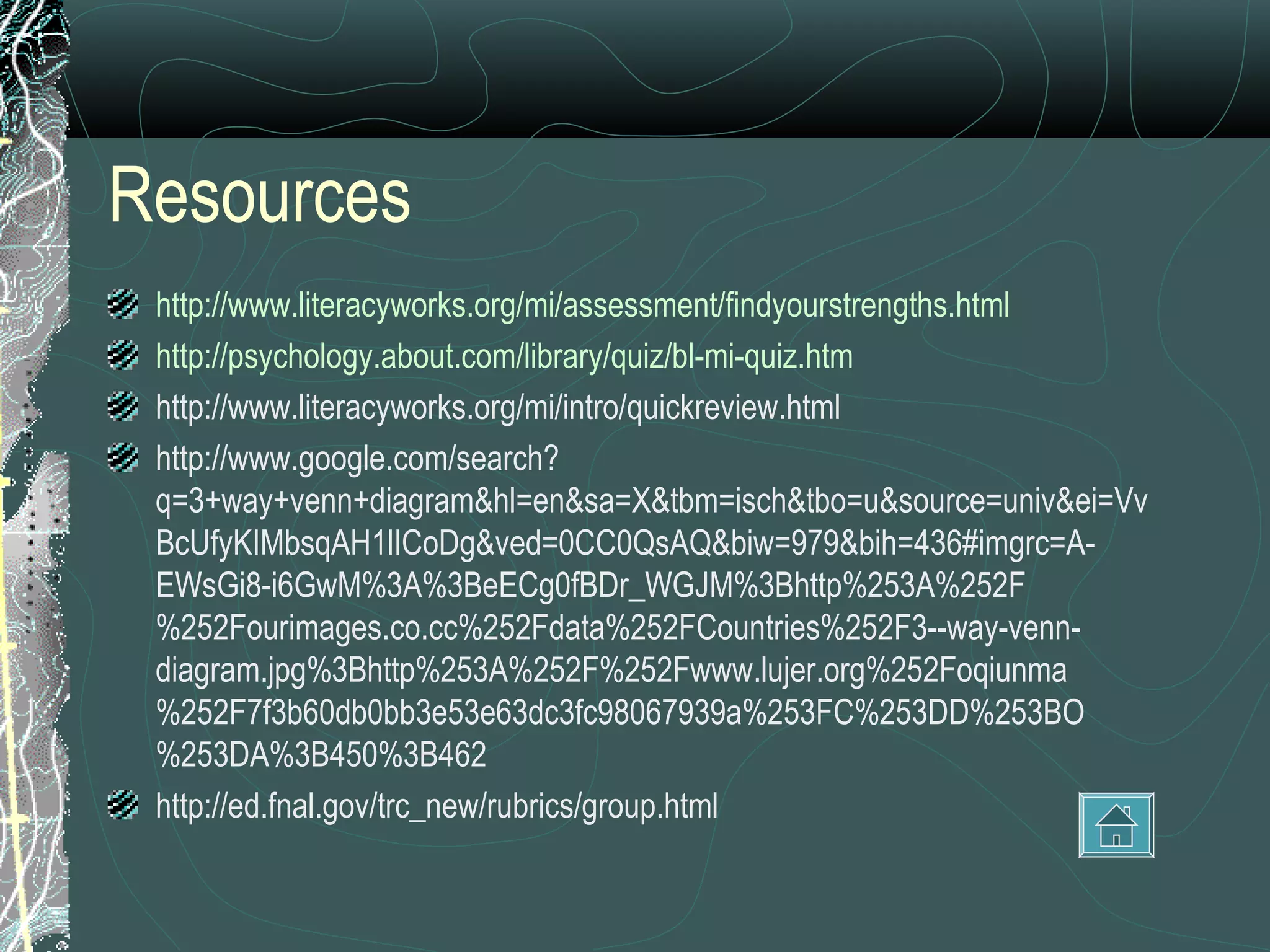 Resources
 http://www.literacyworks.org/mi/assessment/findyourstrengths.html
 http://psychology.about.com/library/quiz/bl-mi-quiz.htm
 http://www.literacyworks.org/mi/intro/quickreview.html
 http://www.google.com/search?
 q=3+way+venn+diagram&hl=en&sa=X&tbm=isch&tbo=u&source=univ&ei=Vv
 BcUfyKIMbsqAH1lICoDg&ved=0CC0QsAQ&biw=979&bih=436#imgrc=A-
 EWsGi8-i6GwM%3A%3BeECg0fBDr_WGJM%3Bhttp%253A%252F
 %252Fourimages.co.cc%252Fdata%252FCountries%252F3--way-venn-
 diagram.jpg%3Bhttp%253A%252F%252Fwww.lujer.org%252Foqiunma
 %252F7f3b60db0bb3e53e63dc3fc98067939a%253FC%253DD%253BO
 %253DA%3B450%3B462
 http://ed.fnal.gov/trc_new/rubrics/group.html
 