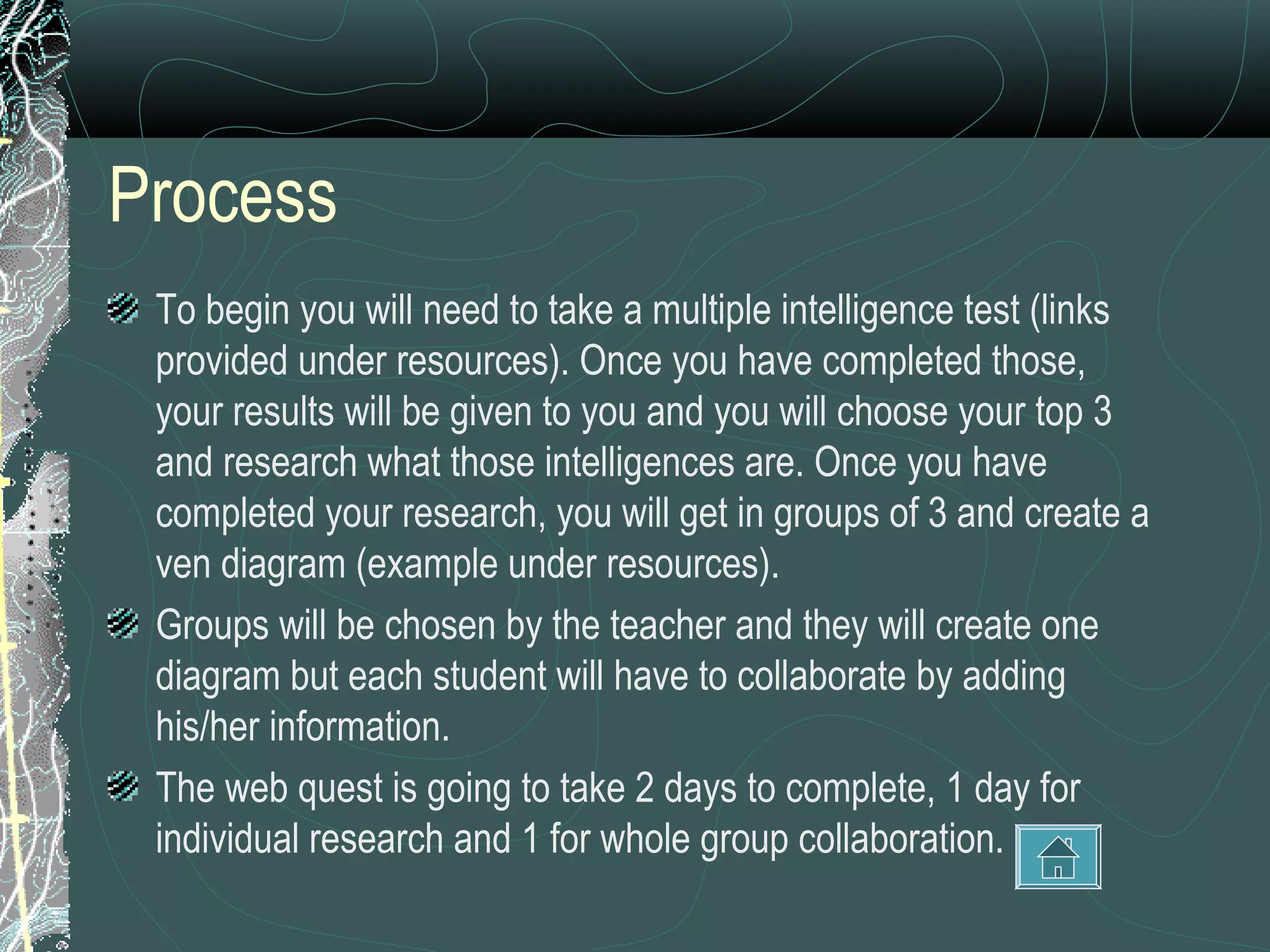 Process
 To begin you will need to take a multiple intelligence test (links
 provided under resources). Once you have completed those,
 your results will be given to you and you will choose your top 3
 and research what those intelligences are. Once you have
 completed your research, you will get in groups of 3 and create a
 ven diagram (example under resources).
 Groups will be chosen by the teacher and they will create one
 diagram but each student will have to collaborate by adding
 his/her information.
 The web quest is going to take 2 days to complete, 1 day for
 individual research and 1 for whole group collaboration.
 