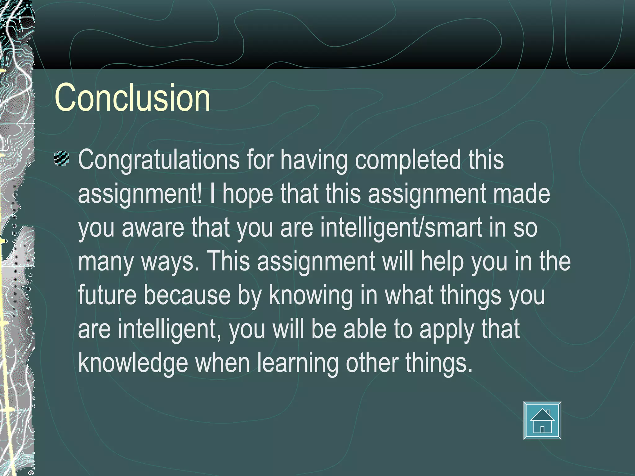 Conclusion
 Congratulations for having completed this
 assignment! I hope that this assignment made
 you aware that you are intelligent/smart in so
 many ways. This assignment will help you in the
 future because by knowing in what things you
 are intelligent, you will be able to apply that
 knowledge when learning other things.
 
