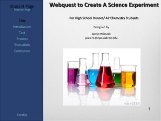 Student Page      Webquest to Create A Science Experiment
 [Teacher Page]

                         For High School Honors/ AP Chemistry Students
     Title
 Introduction                           Designed by
     Task                              Jaclyn Wloszek
   Process                         jaw171@zips.uakron.edu

  Evaluation
  Conclusion




                                                                         1
    Credits
 
