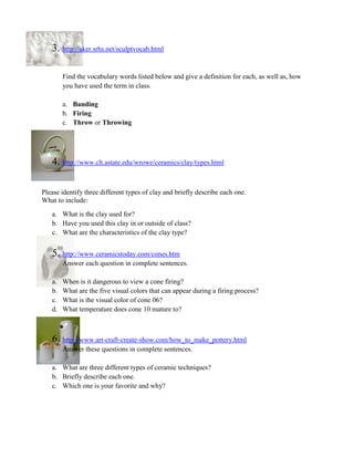 3. http://aker.srhs.net/sculptvocab.html

        Find the vocabulary words listed below and give a definition for each, as well as, how
        you have used the term in class.

        a. Banding
        b. Firing
        c. Throw or Throwing




   4. http://www.clt.astate.edu/wrowe/ceramics/clay/types.html

Please identify three different types of clay and briefly describe each one.
What to include:
   a. What is the clay used for?
   b. Have you used this clay in or outside of class?
   c. What are the characteristics of the clay type?


   5. http://www.ceramicstoday.com/cones.htm
        Answer each question in complete sentences.

   a.   When is it dangerous to view a cone firing?
   b.   What are the five visual colors that can appear during a firing process?
   c.   What is the visual color of cone 06?
   d.   What temperature does cone 10 mature to?



   6. http://www.art-craft-create-show.com/how_to_make_pottery.html
        Answer these questions in complete sentences.

   a. What are three different types of ceramic techniques?
   b. Briefly describe each one.
   c. Which one is your favorite and why?
 