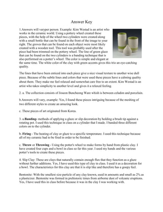 Answer Key
1.Answers will varyper person. Example: Kim Westad is an artist who
works in the ceramic world. Using a pottery wheel created these
pieces, with the help of the wheel two cylinders were created along
with a small bottle that can be found in the front of the image to your
right. The groves that can be found on each object were most likely
created with a wooden tool. This tool was probably used after the
piece had been trimmed on the pottery wheel. The line of green glaze
that can be found on the two cylinders is a banding technique that is
also performed on a potter’s wheel. The color is simple and elegant at
the same time. The white color of the clay with green accents gives this trio an eye-catching
quality.

The lines that have been enticed into each piece give a nice visual texture to another wise dull
piece. Because of the subtle lines and colors that were used these pieces have a calming quality
about them. They make me feel relaxed and somewhat care free to an extent. Kim Westad is an
artist who takes simplicity to another level and gives it a relaxed feeling.

2. a. The collection consists of Joseon Buncheong Ware whish is between celadon and porcelain.

b.Answers will vary, example: Yes, I found these pieces intriguing because of the meshing of
two different styles to create an amazing look.

c. These pieces of art originated from Korea.

3. a.Banding- methods of applying a glaze or slip decoration by holding a brush tip against a
rotating pot. I used this technique in class on a cylinder that I made. I banded three different
colors on to the cylinder.

b. Firing - The heating of clay or glaze to a specific temperature. I used this technique because
all of my ceramic had to be fired in order to be finished.

c. Throw or Throwing - Using the potter's wheel to make forms by hand from plastic clay. I
have created four cups and a bowl in class so far this year. I used my hands and the various
potter’s tools to create these pieces.

4. Slip Clay: These are clays that naturally contain enough flux that they function as a glaze
without further additions. Yes, I have used this type of clay in class. I used it as a decoration for
a bowl. The characteristics for this clay are that it is slip like and therefore has a goopy feel.

Bentonite: With the smallest size particle of any clay known, used in amounts and small as 2% as
a plasticizer. Bentonite was formed in prehistoric times from airborne dust of volcanic eruptions.
Yes, I have used this in class before because it was in the clay I was working with.
 