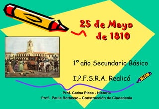 25 de Mayo  de 1810  Prof. Carina Picca - Historia Prof.  Paula Bottasso – Construcción de Ciudadanía                                                                       1º año Secundario Básico  I.P.F.S.R.A. Realicó                  