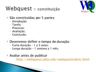 São constituídas por 5 partes: Introdução; Tarefa; Processo; Avaliação; Conclusão; Deveremos definir o tempo de duração: Curta duração – 1 a 3 aulas; Longa duração – 1 semana a 1 mês; Avaliar antes de publicar  http://webquest.sdsu.edu/webquestrubric.html   