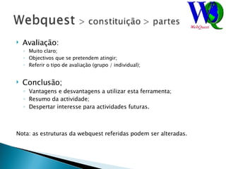 Avaliação: Muito claro; Objectivos que se pretendem atingir; Referir o tipo de avaliação (grupo / individual); Conclusão; Vantagens e desvantagens a utilizar esta ferramenta; Resumo da actividade; Despertar interesse para actividades futuras. Nota: as estruturas da webquest referidas podem ser alteradas. 